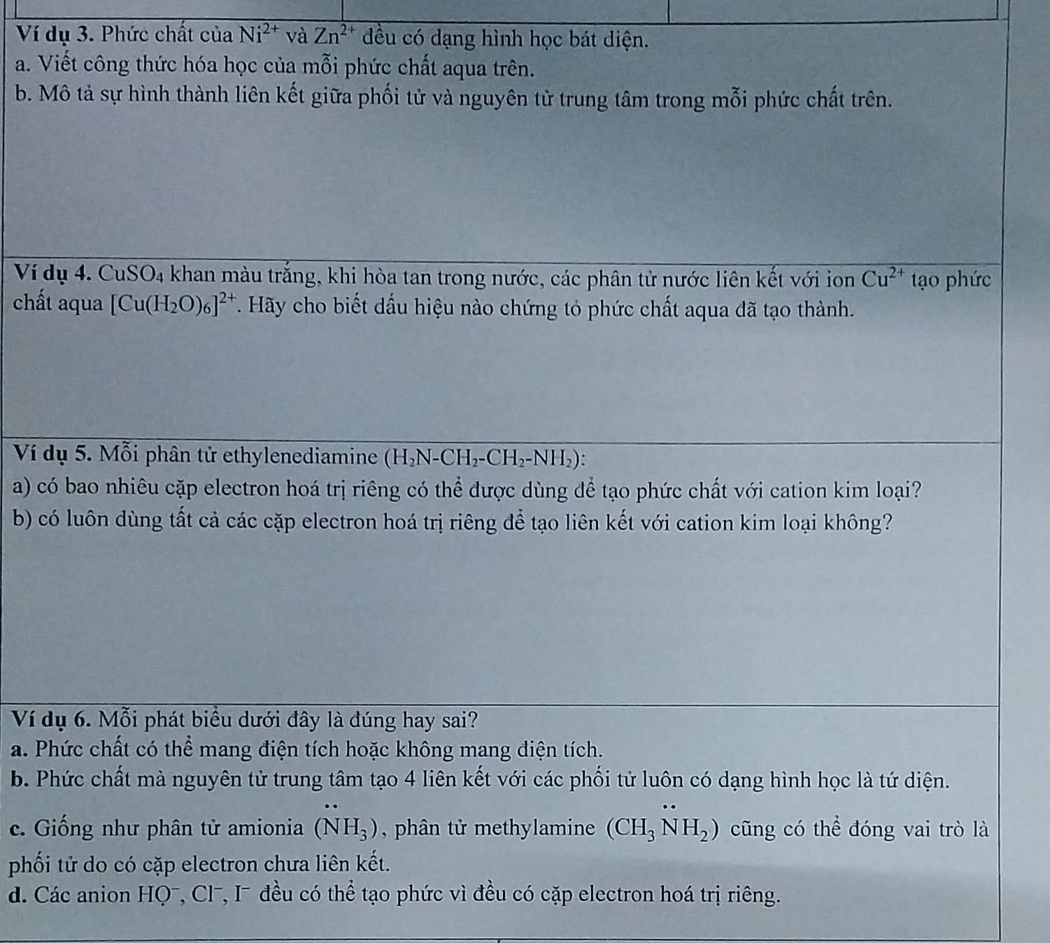 Ví dụ 3. Phức chất của Ni^(2+) và Zn^(2+) đều có dạng hình học bát diện.
a. Viết công thức hóa học của mỗi phức chất aqua trên.
b. Mô tả sự hình thành liên kết giữa phối tử và nguyên tử trung tâm trong mỗi phức chất trên.
Ví dụ 4. CuSO₄ khan màu trắng, khi hòa tan trong nước, các phân tử nước liên kết với ion Cu^(2+) tạo phức
chất aqua [Cu(H_2O)_6]^2+ T. Hãy cho biết dấu hiệu nào chứng tỏ phức chất aqua đã tạo thành.
Ví dụ 5. Mỗi phân tử ethylenediamine (H_2N-CH_2-CH_2-NH_2).
a) có bao nhiêu cặp electron hoá trị riêng có thể được dùng để tạo phức chất với cation kim loại?
b) có luôn dùng tất cả các cặp electron hoá trị riêng để tạo liên kết với cation kim loại không?
Ví dụ 6. Mỗi phát biểu dưới đây là đúng hay sai?
a. Phức chất có thể mang điện tích hoặc không mang điện tích.
b. Phức chất mà nguyên tử trung tâm tạo 4 liên kết với các phối tử luôn có dạng hình học là tứ diện.
c. Giống như phân tử amionia (NH_3) , phân tử methylamine (CH_3NH_2) cũng có thể đóng vai trò là
phối tử do có cặp electron chưa liên kết.
d. Các anion HQ¯, Cl⁻, I⁻ đều có thể tạo phức vì đều có cặp electron hoá trị riêng.