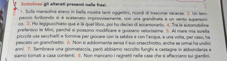 Sottolinea gli alterati presenti nelle frasi. 
1. Sulla mensolina erano in bella mostra tanti oggettini, ricordi di trascorse vacanze. 2. Un tem- 
paccio furibondo si è scatenato improvvisamente, con una grandinata e un vento supersoni- 
co. 3. Ho leggiucchiato qua e là quel libro, poi ho deciso di accantonarlo. 4. Tra le automobiline 
preferisco le Mini, perché si possono modificare e guizzano velocissime. 5. Al mare mia sorella 
piccola usa secchielli e formine per giocare con la sabbia e con l’acqua, e una volta, per caso, ha 
pescato un granchietto. 6. Non si addormenta senza il suo orsacchiotto, anche se ormai ha undici 
anni. 7. Sembrava una giornataccia, però abbiamo raccolto funghi e castagne in abbondanza e 
siamo tornati a casa contenti. 8. Non mancano i ragnetti nelle case che si affacciano sui giardini.