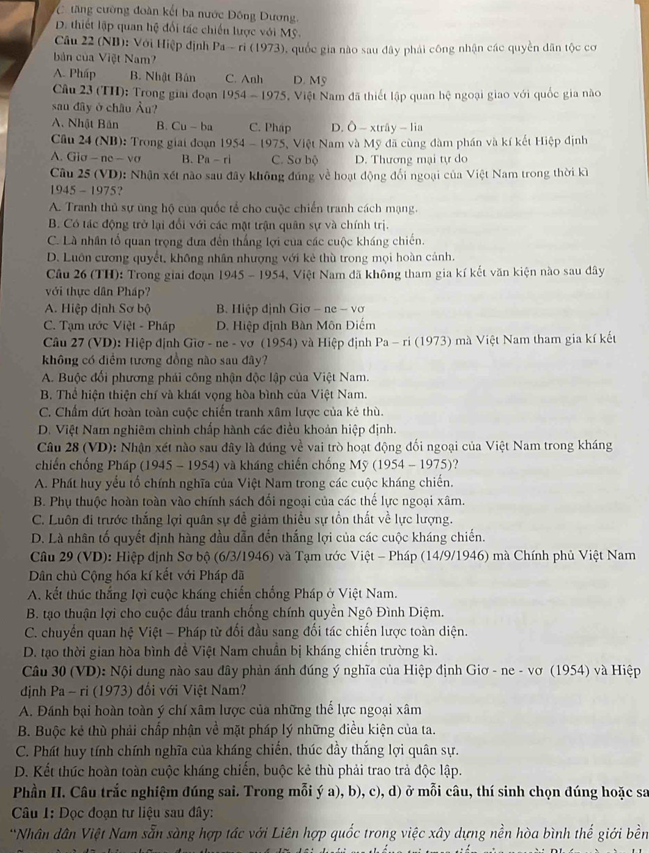 tăng cường đoàn kết ba nước Đồng Dương.
D. thiết lập quan hệ đối tác chiến lược với Mỹ.
Câu 22 (NB): Với Hiệp định Pa-ri(1973) ,  quốc gia nào sau đây phải công nhận các quyền dân tộc cơ
bản của Việt Nam?
A. Pháp B. Nhật Bản C. Anh D. Mỹ
Câu 23 (TH): Trong giải đoạn 1954-1975 Việt Nam đã thiết lập quan hệ ngoại giao với quốc gia nào
san đây ở châu Âu?
A. Nhật Băn B. Cu-ba C. Pháp D. O-xtriy-lia
Câu 24 (NB): Trong giai đoạn 1954-1975 Việt Nam và Mỹ đã cùng đàm phần và kí kết Hiệp định
A. Gic -ne-vsigma B. Pa-ri C. Sơ bộ D. Thương mại tự do
Câu 25 (VD): Nhận xét nào sau đây không đúng về hoạt động đối ngoại của Việt Nam trong thời kỉ
1945-1975 2
A. Tranh thủ sự ủng hộ của quốc tể cho cuộc chiến tranh cách mạng.
B. Có tác động trở lại đổi với các mật trận quân sự và chính trị.
C. Là nhân tố quan trọng đưa đến thắng lợi của các cuộc kháng chiến.
D. Luôn cương quyết, không nhân nhượng với kẻ thù trong mọi hoàn cảnh.
Câu 26 (TH): Trong giai đoạn 1945 - 1954, Việt Nam đã không tham gia kí kết văn kiện nào sau đây
với thực dân Pháp?
A. Hiệp định Sơ bộ B. Hiệp định Giơ - ne-vsigma
C. Tạm ước Viet-Ph? D D. Hiệp định Bàn Môn Điếm
Cầu 27 (VD): Hiệp định Giơ - ne - vơ (1954) và Hiệp định Pa-ri(1973) mà Việt Nam tham gia kí kết
không có diểm tương đồng nào sau đây?
A. Buộc đối phương phái công nhận độc lập của Việt Nam.
B. Thể hiện thiện chí và khát vọng hòa bình của Việt Nam.
C. Chẩm dứt hoàn toàn cuộc chiến tranh xâm lược của kẻ thù.
D. Việt Nam nghiêm chỉnh chấp hành các điều khoản hiệp định.
Câu 28 (VD): Nhận xét nào sau đây là đúng về vai trò hoạt động đối ngoại của Việt Nam trong kháng
chiến chống Pháp (1945 - 1954) và kháng chiến chống My(1954-1975)
A. Phát huy yếu tố chính nghĩa của Việt Nam trong các cuộc kháng chiến.
B. Phụ thuộc hoàn toàn vào chính sách đối ngoại của các thế lực ngoại xâm.
C. Luôn đi trước thắng lợi quân sự đễ giảm thiều sự tồn thất về lực lượng.
D. Là nhân tố quyết định hàng đầu dẫn đến thắng lợi của các cuộc kháng chiến.
Câu 29 (VD): Hiệp dịnh Sơ bộ (6/3/1946) và Tạm ước Việt - Pháp (14/9/1946) mà Chính phủ Việt Nam
Dân chủ Cộng hóa kí kết với Pháp đã
A. kết thúc thắng lợi cuộc kháng chiến chống Pháp ở Việt Nam.
B. tạo thuận lợi cho cuộc đấu tranh chống chính quyền Ngô Đình Diệm.
C. chuyển quan hệ Việt - Pháp từ đối đầu sang đối tác chiến lược toàn diện.
D. tạo thời gian hòa bình đề Việt Nam chuẩn bị kháng chiến trường kì.
Câu 30 (VD): Nội dung nào sau đây phản ánh đúng ý nghĩa của Hiệp định Giơ - ne - vơ (1954) và Hiệp
định Pa - ri (1973) đối với Việt Nam?
A. Dánh bại hoàn toàn ý chí xâm lược của những thể lực ngoại xâm
B. Buộc kẻ thù phải chấp nhận về mặt pháp lý những điều kiện của ta.
C. Phát huy tính chính nghĩa của kháng chiến, thúc đầy thắng lợi quân sự.
D. Kết thức hoàn toàn cuộc kháng chiến, buộc kẻ thù phải trao trả độc lập.
Phần II. Câu trắc nghiệm đúng sai. Trong mỗi ý a), b), c), d) ở mỗi câu, thí sinh chọn đúng hoặc sa
Câu 1: Đọc đoạn tư liệu sau đây:
*Nhân dân Việt Nam sẵn sàng hợp tác với Liên hợp quốc trong việc xây dựng nền hòa bình thế giới bền