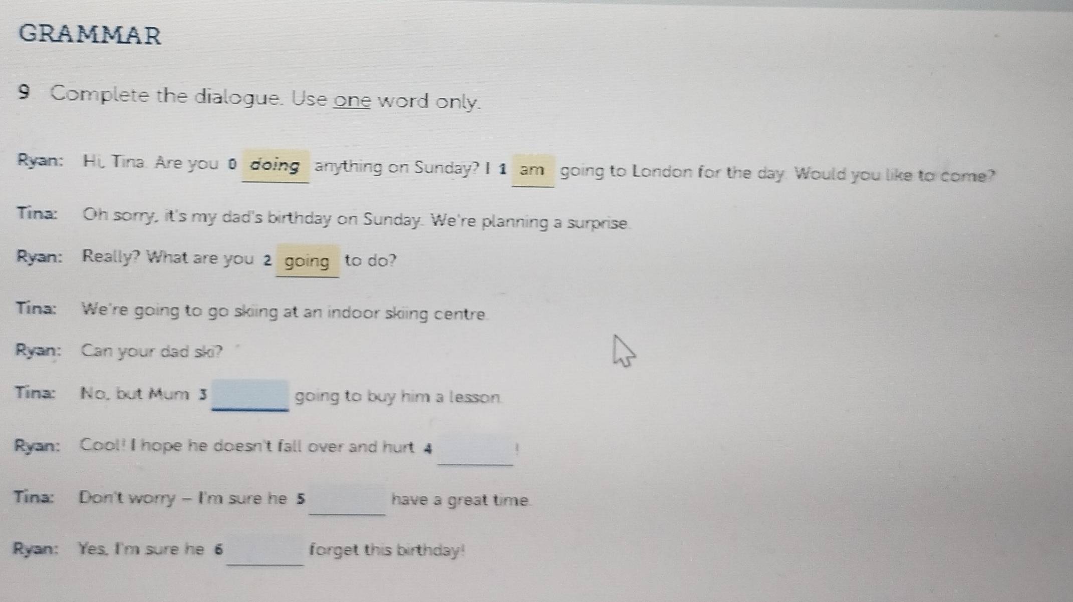 GRAMmAR 
9 Complete the dialogue. Use one word only. 
Ryan: Hi, Tina. Are you 0 doing anything on Sunday? I 1 am going to London for the day. Would you like to come? 
Tina: Oh sorry, it's my dad's birthday on Sunday. We're planning a surprise. 
Ryan: Really? What are you 2 going to do? 
Tina: We're going to go skiing at an indoor skiing centre. 
Ryan: Can your dad ski? 
_ 
Tina: No, but Mum 3 going to buy him a lesson. 
_ 
Ryan: Cool! I hope he doesn't fall over and hurt 4 1 
_ 
Tina: Don't worry - I'm sure he 5 have a great time. 
_ 
Ryan: Yes, I'm sure he 6 forget this birthday!