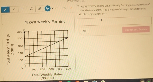 Practice #12 
i Tr The graph below shows Mike's Weekly Earnings, as a function of 
his total weekly sales. Find the rate of change. What does the 
rate of change represent? 
Mike's Weekly Earning 
Submit and Explain 

Total W 
(dollars)