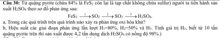 Từ quặng pyrite (chứa 84% là FeS_2 còn lại là tạp chất không chứa sulfur) người ta tiền hành sản 
xuất H_2SO_4 theo sơ đồ phản ứng sau:
FeS_2xrightarrow 1SO_2to SO_3to H_2SO_4. 
a, Trong các quá trình trên quá trình nào xảy ra phản ứng oxi hóa khử? 
b, Hiệu suất các giai đoạn phản ứng lần lượt H_1=80% , H_2=50% và H_3. Tính giá trị H_3 , biết từ 10 tấn 
quặng pyrite trên thì sản xuất được 4,2 tấn dung dịch H_2SO_4 có nồng độ 98%.)