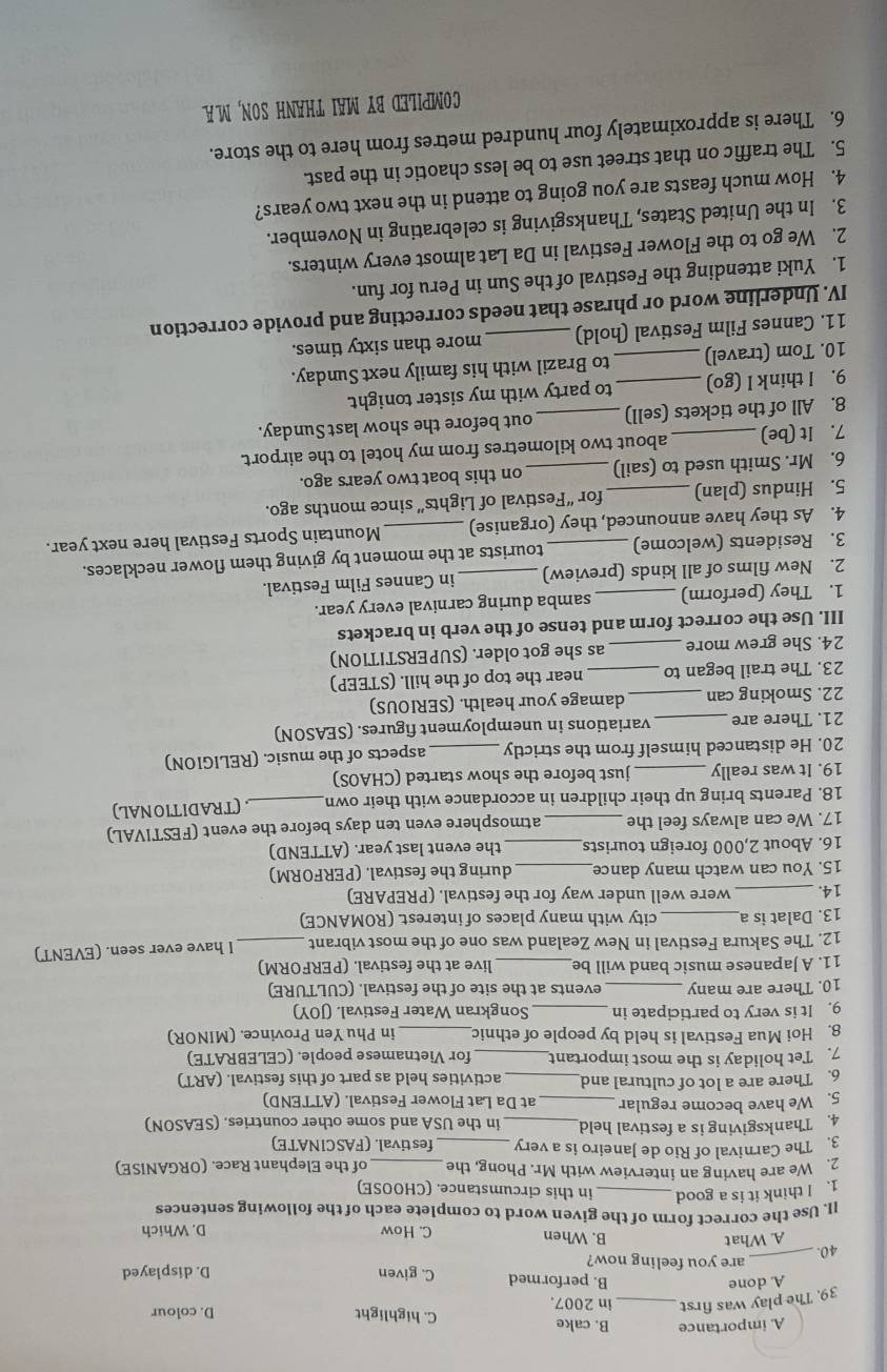 A. importance B. cake C. highlight D. colour
39. The play was first _in 2007.
A. done
B. performed C. given D. displayed
are you feeling now?
40._
A. What B. When C. How D. Which
ll. Use the correct form of the given word to complete each of the following sentences
1. I think it is a good _in this circumstance. (CHOOSE)
2. We are having an interview with Mr. Phong, the _of the Elephant Race. (ORGANISE)
3. The Carnival of Rio de Janeiro is a very festival. (FASCINATE)
4. Thanksgiving is a festival held  in the USA and some other countries. (SEASON)
5. We have become regular at Da Lat Flower Festival. (ATTEND)
6. There are a lot of cultural and_ activities held as part of this festival. (ART)
7. Tet holiday is the most important_ for Vietnamese people. (CELEBRATE)
8. Hoi Mua Festival is held by people of ethnic _in Phu Yen Province. (MINOR)
9. It is very to participate in _Songkran Water Festival. (JOY)
10. There are many _events at the site of the festival. (CULTURE)
11. A Japanese music band will be _live at the festival. (PERFORM)
12. The Sakura Festival in New Zealand was one of the most vibrant _I have ever seen. (EVENT)
13. Dalat is a _city with many places of interest. (ROMANCE)
14. _were well under way for the festival. (PREPARE)
15. You can watch many dance_ during the festival. (PERFORM)
16. About 2,000 foreign tourists the event last year. (ATTEND)
17. We can always feel the __atmosphere even ten days before the event (FESTIVAL)
18. Parents bring up their children in accordance with their own _ (TRADITIONAL)
19. It was really_ just before the show started (CHAOS)
20. He distanced himself from the strictly _aspects of the music. (RELIGION)
21. There are _variations in unemployment figures. (SEASON)
22. Smoking can_ damage your health. (SERIOUS)
23. The trail began to _near the top of the hill. (STEEP)
24. She grew more _as she got older. (SUPERSTITION)
III. Use the correct form and tense of the verb in brackets
1. They (perform) _samba during carnival every year.
2. New films of all kinds (preview) in Cannes Film Festival.
3. Residents (welcome) tourists at the moment by giving them flower necklaces.
4. As they have announced, they (organise) _Mountain Sports Festival here next year.
5. Hindus (plan) _for “Festival of Lights” since months ago.
6. Mr. Smith used to (sail)_ on this boat two years ago.
7. It (be) about two kilometres from my hotel to the airport.
8. All of the tickets (sell) _out before the show last Sunday.
9. l think I (go)  to party with my sister tonight.
10. Tom (travel)_ to Brazil with his family next Sunday.
11. Cannes Film Festival (hold) _more than sixty times.
IV. Underline word or phrase that needs correcting and provide correction
1. Yuki attending the Festival of the Sun in Peru for fun.
2. We go to the Flower Festival in Da Lat almost every winters.
3. In the United States, Thanksgiving is celebrating in November.
4. How much feasts are you going to attend in the next two years?
5. The traffic on that street use to be less chaotic in the past.
6. There is approximately four hundred metres from here to the store.
COMPILED BY MAI THANH SON, MA