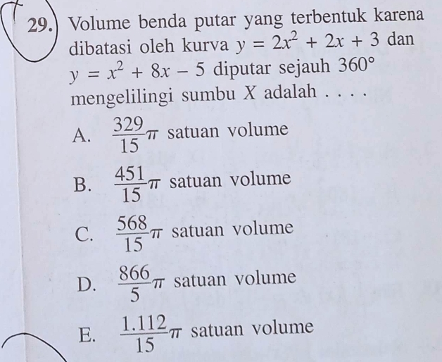 29.) Volume benda putar yang terbentuk karena
dibatasi oleh kurva y=2x^2+2x+3 dan
y=x^2+8x-5 diputar sejauh 360°
mengelilingi sumbu X adalah . . . .
A.  329/15 π satuan volume
B.  451/15 π satuan volume
C.  568/15 π satuan volume
D.  866/5 π satuan volume
E.  (1.112)/15 π satuan volume