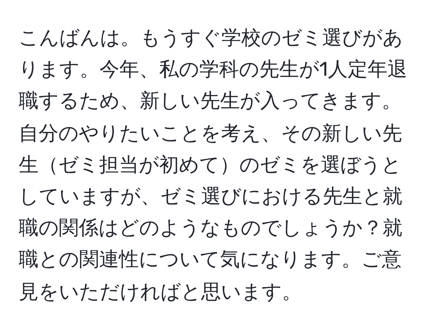 こんばんは。もうすぐ学校のゼミ選びがあります。今年、私の学科の先生が1人定年退職するため、新しい先生が入ってきます。自分のやりたいことを考え、その新しい先生ゼミ担当が初めてのゼミを選ぼうとしていますが、ゼミ選びにおける先生と就職の関係はどのようなものでしょうか？就職との関連性について気になります。ご意見をいただければと思います。