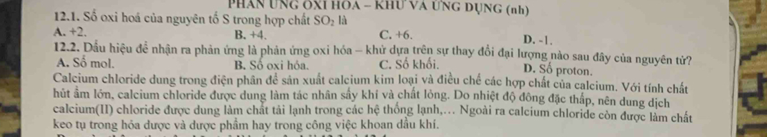 Phân Ung ÔXI HOA - Khư VA ƯNG DỤng (nh)
12.1. Số oxi hoá của nguyên tố S trong hợp chất SO_2 là
A. +2. B. +4. C. +6. D. -1.
12.2. Dầu hiệu đề nhận ra phản ứng là phản ứng oxi hóa - khứ dựa trên sự thay đổi đại lượng nào sau đây của nguyên tử?
A. Số mol. B. Số oxi hóa. C. Số khối.
D. Số proton.
Calcium chloride dung trong điện phân để sản xuất calcium kim loại và điều chế các hợp chất của calcium. Với tính chất
hút ẩm lớn, calcium chloride được dung làm tác nhân sây khí và chất lỏng. Do nhiệt độ đông đặc thấp, nên dung dịch
calcium(II) chloride được dung làm chất tải lạnh trong các hệ thống lạnh,.. Ngoài ra calcium chloride còn được làm chất
keo tụ trong hóa được và dược phẩm hay trong công việc khoan dầu khí.