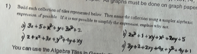 All graphs must be done on graph paper 
1) Build each collection of tiles represened below. Then name the collection using a simpler algebraic 
expression. If possible If it is not possible to simplify the expression, explain why not. 
You can use the Algebra Tiles in