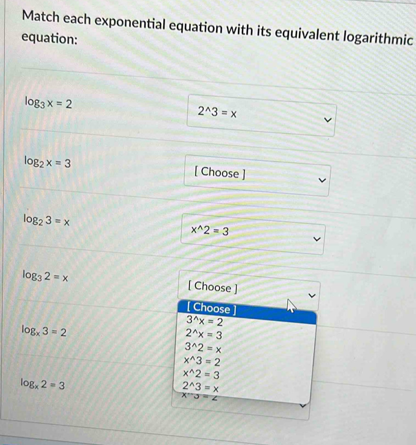 Match each exponential equation with its equivalent logarithmic
equation:
log _3x=2
2^(wedge)3=x
log _2x=3 [ Choose ]
log _23=x
x^(wedge)2=3
log _32=x
[ Choose ]
[ Choose ]
3^(wedge)x=2
log _x3=2
2^(wedge)x=3
3^(wedge)2=x
x^(wedge)3=2
x^(wedge)2=3
log _x2=3
2^(wedge)3=x
X''3=∠