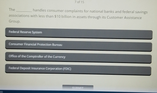 of 15
The _handles consumer complaints for national banks and federal savings
associations with less than $10 billion in assets through its Customer Assistance
Group.
Federal Reserve System
Consumer Financial Protection Bureau
Office of the Comptroller of the Currency
Federal Deposit Insurance Corporation (FDIC)