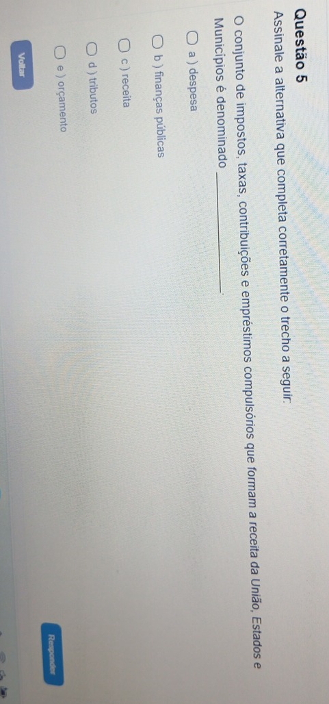 Assinale a alternativa que completa corretamente o trecho a seguir:
O conjunto de impostos, taxas, contribuições e empréstimos compulsórios que formam a receita da União, Estados e
Municípios é denominado_
a ) despesa
b ) finanças públicas
c ) receita
d ) tributos
e ) orçamento
Responder
Voltar