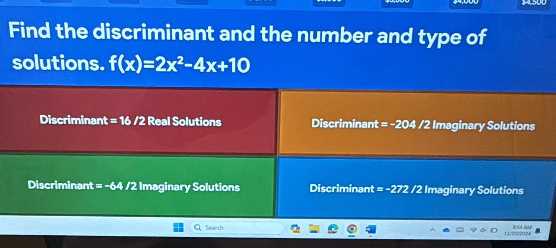 $4,500
Find the discriminant and the number and type of
solutions. f(x)=2x^2-4x+10
Discriminant = 16 /2 Real Solutions Discriminant =· -2 OZ /2 Imaginary Solutions
Discriminant = -64 /2 Imaginary Solutions Discriminant = -272 /2 Imaginary Solutions
Search 9:54 AM
11/22/2024