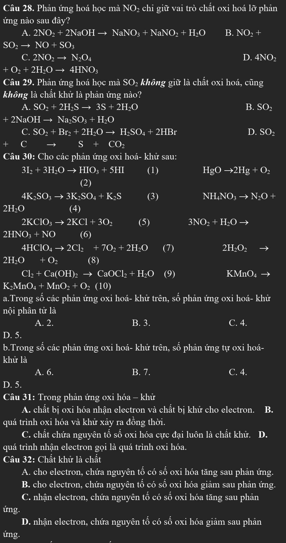 Phản ứng hoá học mà NO_2 chỉ giữ vai trò chất oxi hoá lỡ phản
ứng nào sau đây?
A. 2NO_2+2NaOHto NaNO_3+NaNO_2+H_2O B. NO_2+
SO_2to NO+SO_3
C. 2NO_2to N_2O_4 D. 4NO_2
+O_2+2H_2Oto 4HNO_3
Câu 29. Phản ứng hoá học mà SO_2 không giữ là chất oxi hoá, cũng
không là chất khử là phản ứng nào?
A. SO_2+2H_2Sto 3S+2H_2O B. SO_2
+2NaOHto Na_2SO_3+H_2O
C. SO_2+Br_2+2H_2Oto H_2SO_4+2HBr SO_2
D.
C
S+CO_2
Câu 30: Cho các phản ứng oxi hoá- khử sau:
3I_2+3H_2Oto HIO_3+5HI (1) HgOto 2Hg+O_2
(2)
4K_2SO_3to 3K_2SO_4+K_2S (3) NH_4NO_3to N_2O +
2H_2O (4)
2KClO_3to 2KCl+3O_2 (5) 3NO_2+H_2Oto
2HNO_3+NO (6)
4HClO_4to 2Cl_2+7O_2+2H_2O (7) 2H_2O_2
2H_2O+O_2 (8)
Cl_2+Ca(OH)_2to CaOCl_2+H_2O (9) KMnO_4to
K_2MnO_4+MnO_2+O_2(10)
a.Trong số các phản ứng oxi hoá- khử trên, Swidehat O phản ứng oxi hoá- kh u
nội phân tử là
A. 2. B. 3. C. 4.
D. 5.
b.Trong số các phản ứng oxi hoá- khử trên, Shat O phản ứng tự oxi hoá-
khử là
A. 6. B. 7. C. 4.
D. 5.
Câu 31: Trong phản ứng oxi hóa - khử
A. chất bị oxi hóa nhận electron và chất bị khử cho electron. B.
quá trình oxi hóa và khử xảy ra đồng thời.
C. chất chứa nguyên tố số oxi hóa cực đại luôn là chất khử. D.
quá trình nhận electron gọi là quá trình oxi hóa.
Câu 32: Chất khử là chất
A. cho electron, chứa nguyên tố có Swidehat O oxi hóa tăng sau phản ứng.
B. cho electron, chứa nguyên tố có số oxi hóa giảm sau phản ứng.
C. nhận electron, chứa nguyên that O có Swidehat O oxi hóa tăng sau phản
ứng.
D. nhận electron, chứa nguyên twidehat O có shat 0 oxi hóa giảm sau phản
ứng.