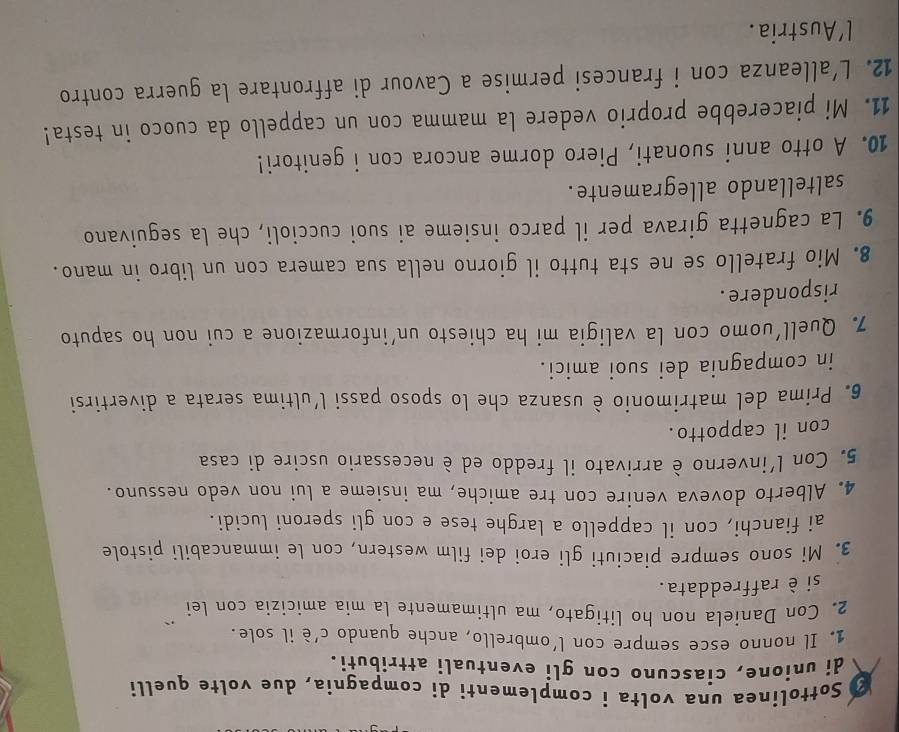 Sottolinea una volta i complementi di compagnia, due volte quelli 
di unione, ciascuno con gli eventuali attributi. 
1. Il nonno esce sempre con l'ombrello, anche quando c’è il sole. 
2. Con Daniela non ho litigato, ma ultimamente la mia amicizia con lei 
si è raffreddata. 
3. Mi sono sempre piaciuti gli eroi dei film western, con le immancabili pistole 
ai fianchi, con il cappello a larghe tese e con gli speroni lucidi. 
4. Alberto doveva venire con tre amiche, ma insieme a lui non vedo nessuno. 
5. Con l'inverno è arrivato il freddo ed è necessario uscire di casa 
con il cappotto. 
6. Prima del matrimonio è usanza che lo sposo passi l’ultima serata a divertirsi 
in compagnia dei suoi amici. 
7. Quell’uomo con la valigia mi ha chiesto un’informazione a cui non ho saputo 
rispondere . 
8. Mio fratello se ne sta tutto il giorno nella sua camera con un libro in mano. 
9. La cagnetta girava per il parco insieme ai suoi cuccioli, che la seguivano 
saltellando allegramente. 
10. A otto anni suonati, Piero dorme ancora con i genitori! 
11. Mi piacerebbe proprio vedere la mamma con un cappello da cuoco in testa! 
12. L'alleanza con i francesi permise a Cavour di affrontare la guerra contro 
l'Austria.