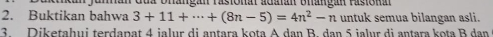 Junnan dủa bhangan rasional adalán Blangán rasional 
2. Buktikan bahwa 3+11+·s +(8n-5)=4n^2-n untuk semua bilangan asli. 
3 Diketahui terdapat 4 jalur di antara kota A dan B. dan 5 jalur di antara kota B dan