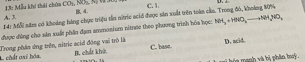 13: Mẫu khí thải chứa CO_2, NO_2, N_2
C. 1. D. 2.
A. 3. B. 4.
14: Mỗi năm có khoảng hàng chực triệu tấn nitric acid được sản xuất trên toàn cầu. Trong đó, khoảng 80%
được dùng cho sản xuất phân đạm ammonium nitrate theo phương trình hóa học: NH_3+HNO_3to NH_4NO_3
Trong phản ứng trên, nitric acid đóng vai trò là
A. chất oxi hóa. B. chất khử. C. base. D. acid.
v ó nh và bị phân huỳ.