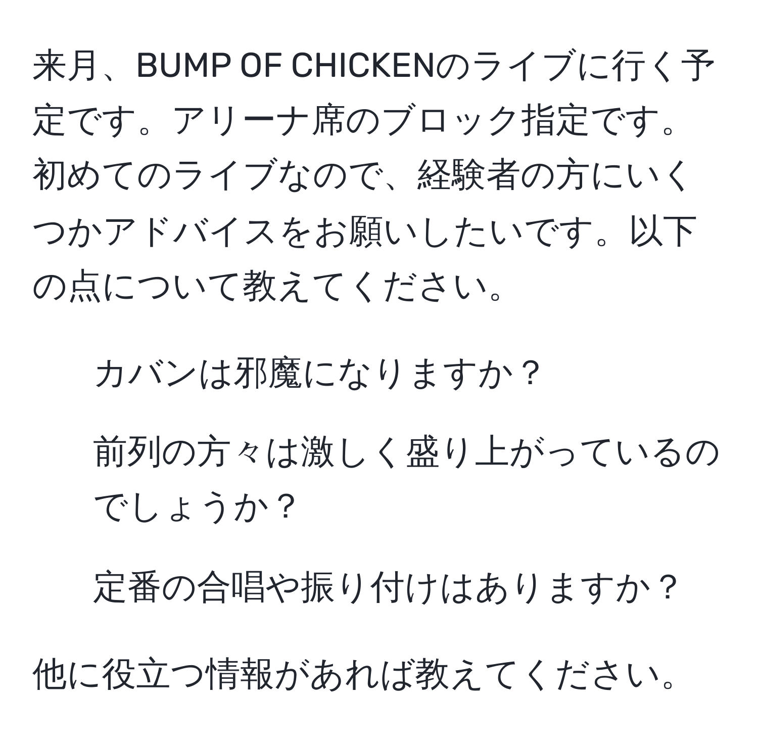 来月、BUMP OF CHICKENのライブに行く予定です。アリーナ席のブロック指定です。初めてのライブなので、経験者の方にいくつかアドバイスをお願いしたいです。以下の点について教えてください。

1. カバンは邪魔になりますか？
2. 前列の方々は激しく盛り上がっているのでしょうか？
3. 定番の合唱や振り付けはありますか？

他に役立つ情報があれば教えてください。