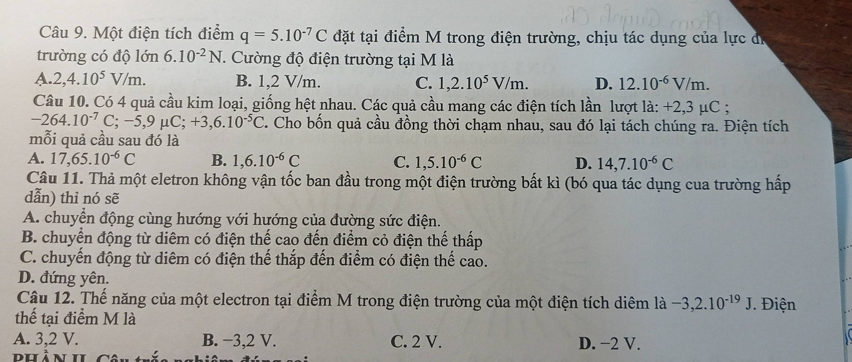 Một điện tích điểm q=5.10^(-7)C đặt tại điểm M trong điện trường, chịu tác dụng của lực đã
trường có độ lớn 6.10^(-2)N 1. Cường độ điện trường tại M là
A. 2,4.10^5V/m. B. 1,2 V/m. C. 1,2.10^5V/m. D. 12.10^(-6)V/m.
Câu 10. Có 4 quả cầu kim loại, giống hệt nhau. Các quả cầu mang các điện tích lần lượt là: +2,3 μC ;
-264.10^(-7) C: − -5,9mu C;+3,6.10^(-5)C. Cho bốn quả cầu đồng thời chạm nhau, sau đó lại tách chúng ra. Điện tích
mỗi quả cầu sau đó là
A. 17,65.10^(-6)C B. 1,6.10^(-6)C C. 1,5.10^(-6)C D. 14,7.10^(-6)C
Câu 11. Thả một eletron không vận tốc ban đầu trong một điện trường bất kì (bó qua tác dụng cua trường hấp
dẫn) thỉ nó sẽ
A. chuyển động cùng hướng với hướng của đường sức điện.
B. chuyển động từ diêm có điện thế cao đến điểm cỏ điện thế thấp
C. chuyến động từ diêm có điện thế thắp đến điểm có điện thế cao.
D. đứng yên.
Câu 12. Thế năng của một electron tại điểm M trong điện trường của một điện tích diêm là -3,2.10^(-19)J Điện
thế tại điểm M là
A. 3,2 V. B. −3,2 V. C. 2 V. D. −2 V.