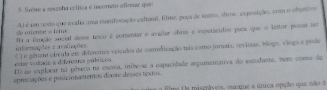 Sobre a resenha crítica é incorreto afirmar que:
A) é um texto que avalia uma manifestação cultural, filme, peça de teatro, show, exposição, com o objetivo
de orientar o leitor.
B) a função social desse texto é comentar e avaliar obras e espetáculos para que o leitor possa ter
informações e avaliações.
C) o gênero circula em diferentes veículos de comunicação tais como jornais, revistas, blogs, vlogs e pode
estar voltada a diferentes públicos.
D) ao explorar tal gênero na escola, inibe-se a capacidade argumentativa do estudante, bem como de
apreciações e posicionamentos diante desses textos.
o filme Os miscráveis, marque a única opção que não é