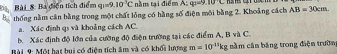 giữa Bài 8: Bà điện tích điểm q_1=9.10^(-7)C nằm tại điểm A; q_2=9.10^(-7)C
Biể thống nằm cân bằng trong một chất lỏng có hằng số điện môi bằng 2. Khoảng cách AB=30cm. 
a. Xác định q3 và khoảng cách AC. 
b. Xác định độ lớn của cường độ điện trường tại các điểm A, B và C. 
Bài 9: Một hat bụi có điện tích âm và có khối lượng m=10^(-11)kg nằm cân băng trong điện trường