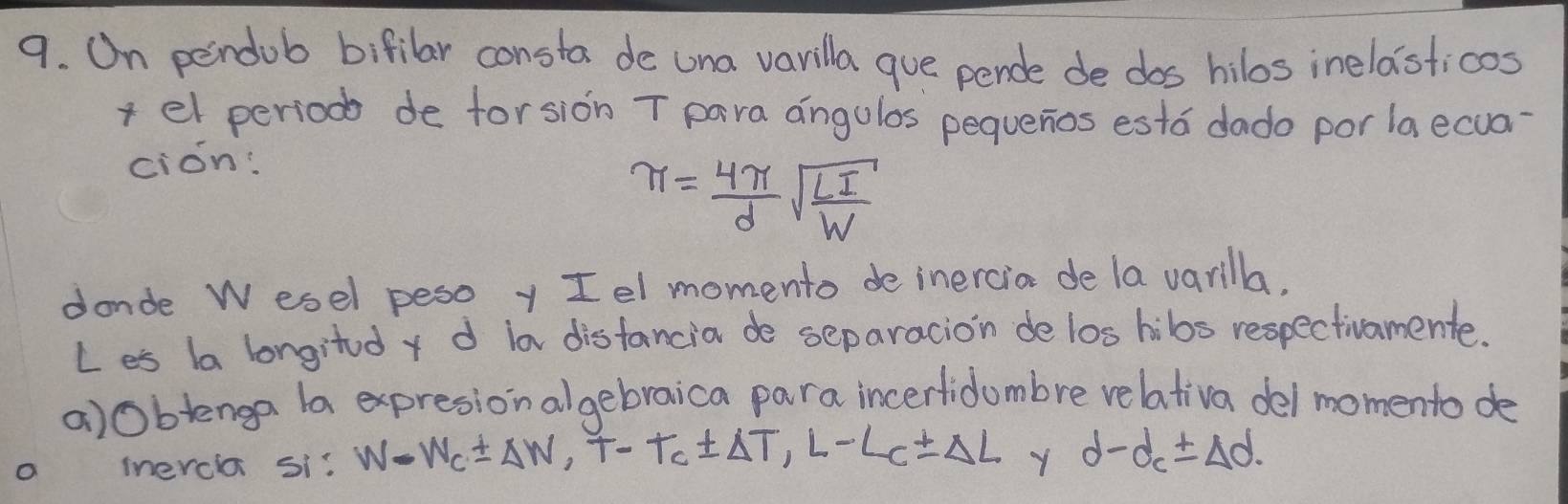 On pendob bifilar consta de una varilla gue pende de dos hilos inelasticos 
+ el period de forsion T para angulos pequenos esto dado por la ecua 
cion:
π = 4π /d sqrt(frac LI)W
donde Wesel pesoy Iel momento de inercia de la varilla. 
Les ba longitd y d in disfancia de separacion de los hibs respectivamente. 
a)Oblenga la expresionalgebraica para incerfidumbre relativa del momento de 
o inercla si: W-W_C± Delta W, T-T_C± Delta T, L-L_C± Delta L Y d-d_c± Delta d.