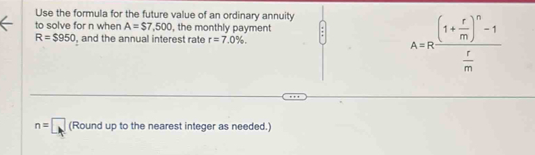 Use the formula for the future value of an ordinary annuity 
to solve for n when A=$7,500 , the monthly payment
R=$950 , and the annual interest rate r=7.0%. A=Rfrac (1+ r/m )^n-1 r/m 
n=□ (Round up to the nearest integer as needed.)