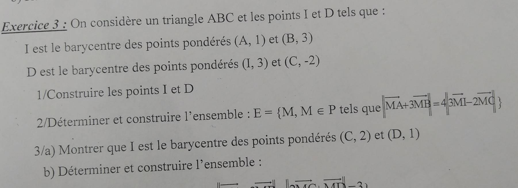 On considère un triangle ABC et les points I et D tels que : 
I est le barycentre des points pondérés (A,1) et (B,3)
D est le barycentre des points pondérés (I,3) et (C,-2)
1/Construire les points I et D
2/Déterminer et construire l'ensemble : E= M,M∈ P tels que ||vector MA+3vector MB|=4||vector 3M-2vector MC|
3/a) Montrer que I est le barycentre des points pondérés (C,2) et (D,1)
b) Déterminer et construire l'ensemble :
||to uto ||vector MN-3|