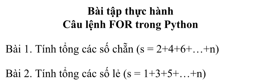 Bài tập thực hành 
Câu lệnh FOR trong Python 
Bài 1. Tính tổng các số chẵn (s=2+4+6+...+n)
Bài 2. Tính tổng các số lẻ (s=1+3+5+...+n)