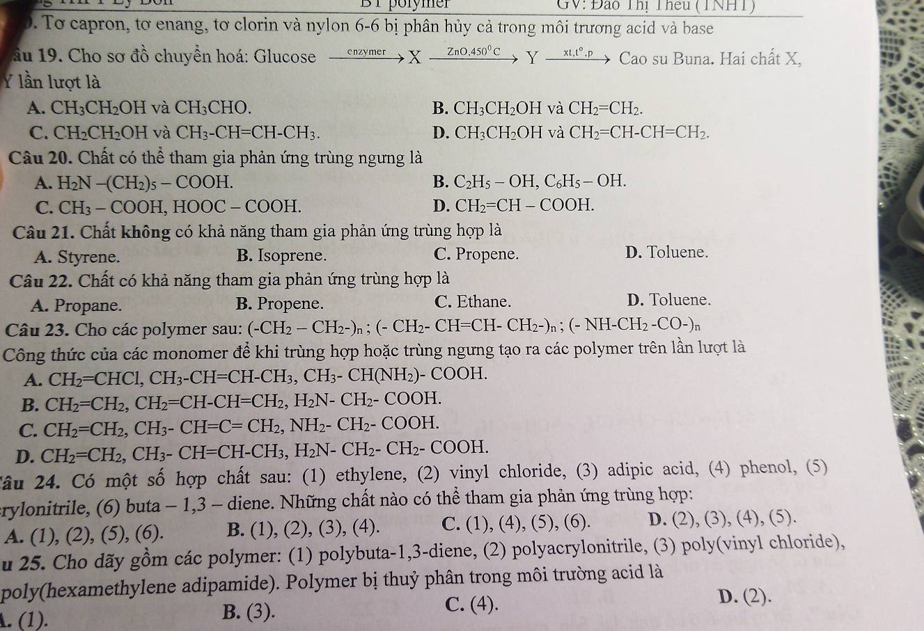 BT porymer GV: Đào Thị Theu (TNHT)
0. Tơ capron, tơ enang, tơ clorin và nylon 6-6 bị phân hủy cả trong môi trương acid và base
ầu 19. Cho sơ đồ chuyển hoá: Glucose xrightarrow enzymerX-ZnO.450^(0^circ)C Y _ xt,t°.p Cao su Buna. Hai chất X,
lần lượt là
A. CH_3CH_2OH và CH_3CHO. B. CH_3CH_2OH và CH_2=CH_2.
C. CH_2CH_2OH và CH_3-CH=CH-CH_3. D. CH_3CH_2OH và CH_2=CH-CH=CH_2.
Câu 20. Chất có thể tham gia phản ứng trùng ngưng là
A. H_2N-(CH_2)_5-COOH. B. C_2H_5-OH,C_6H_5-OH.
C. CH_3-COOH,HOOC-COOH. D. CH_2=CH-COOH.
Câu 21. Chất không có khả năng tham gia phản ứng trùng hợp là
A. Styrene. B. Isoprene. C. Propene.
D. Toluene.
Câu 22. Chất có khả năng tham gia phản ứng trùng hợp là
C. Ethane.
A. Propane. B. Propene. D. Toluene.
Câu 23. Cho các polymer sau: (-CH_2-CH_2-)_n;(-CH_2-CH=CH-CH_2-)_n;(-NH-CH_2-CO-)_n
Công thức của các monomer để khi trùng hợp hoặc trùng ngưng tạo ra các polymer trên lần lượt là
A. CH_2=CHC1,CH_3-CH=CH-CH_3,CH_3-CH(NH_2) - COOH.
B. CH_2=CH_2,CH_2=CH-CH=CH_2,H_2N-CH_2-COOH.
C. CH_2=CH_2,CH_3-CH=C=CH_2,NH_2-CH_2-COOH.
D. CH_2=CH_2,CH_3-CH=CH-CH_3,H_2N-CH_2-CH_2-COOH.
Câu 24. Có một số hợp chất sau: (1) ethylene, (2) vinyl chloride, (3) adipic acid, (4) phenol, (5)
erylonitrile, (6) buta - 1,3 - diene. Những chất nào có thể tham gia phản ứng trùng hợp:
A. (1), (2), (5), (6). B. (1), (2), (3), (4). C. (1), (4), (5), (6). D. (2), (3), (4), (5).
u 25. Cho dãy gồm các polymer: (1) polybuta-1,3-diene, (2) polyacrylonitrile, (3) poly(vinyl chloride),
poly(hexamethylene adipamide). Polymer bị thuỷ phân trong môi trường acid là
A. (1).
B. (3). C. (4).
D. (2).