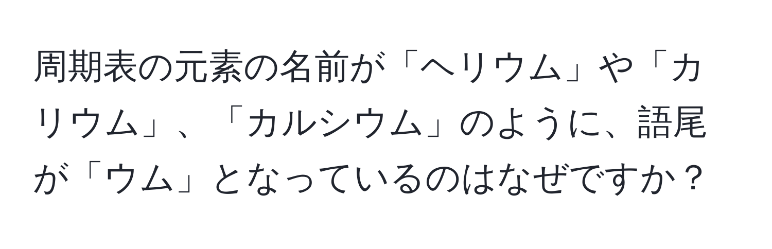 周期表の元素の名前が「ヘリウム」や「カリウム」、「カルシウム」のように、語尾が「ウム」となっているのはなぜですか？