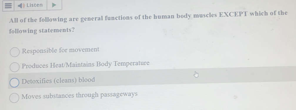 Listen
All of the following are general functions of the human body muscles EXCEPT which of the
following statements?
Responsible for movement
Produces Heat/Maintains Body Temperature
Detoxifies (cleans) blood
Moves substances through passageways