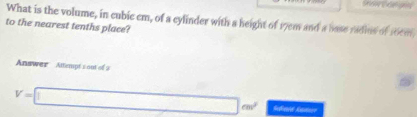 What is the volume, in cubic cm, of a cylinder with a height of 17cm and a base radins of 10em
to the nearest tenths place? 
Answer Attempt 1 out of 2
V=□ cm^2 Sann Kamere