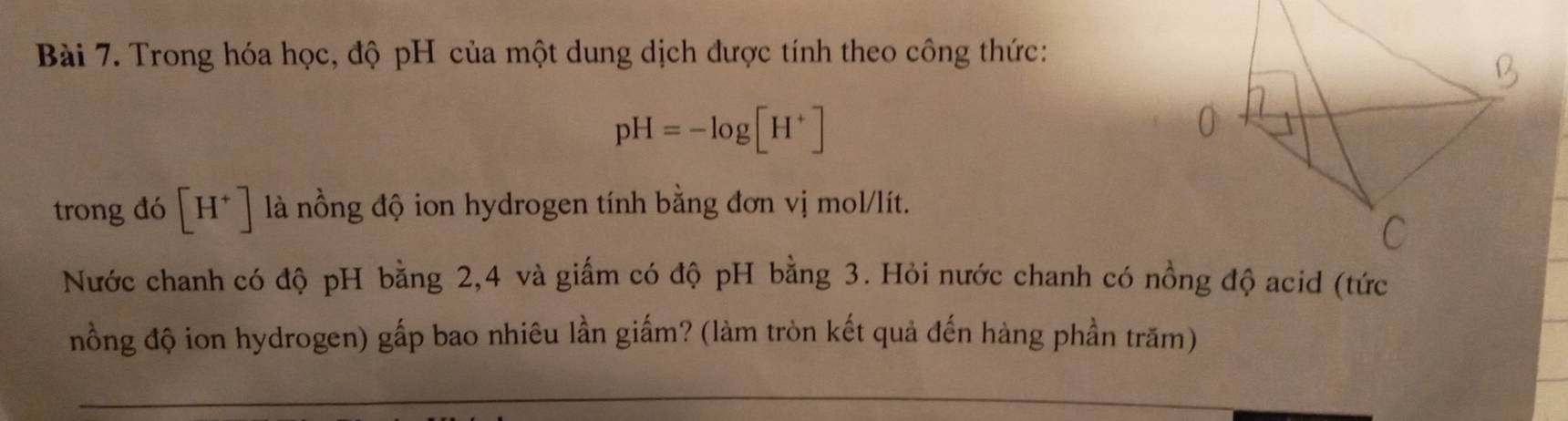 Trong hóa học, độ pH của một dung dịch được tính theo công thức:
pH=-log [H^+]
trong đó [H^+] là nồng độ ion hydrogen tính bằng đơn vị mol/lít. 
Nước chanh có độ pH bằng 2, 4 và giấm có độ pH bằng 3. Hỏi nước chanh có nồng độ acid (tức 
nồng độ ion hydrogen) gấp bao nhiêu lần giấm? (làm tròn kết quả đến hàng phần trăm)