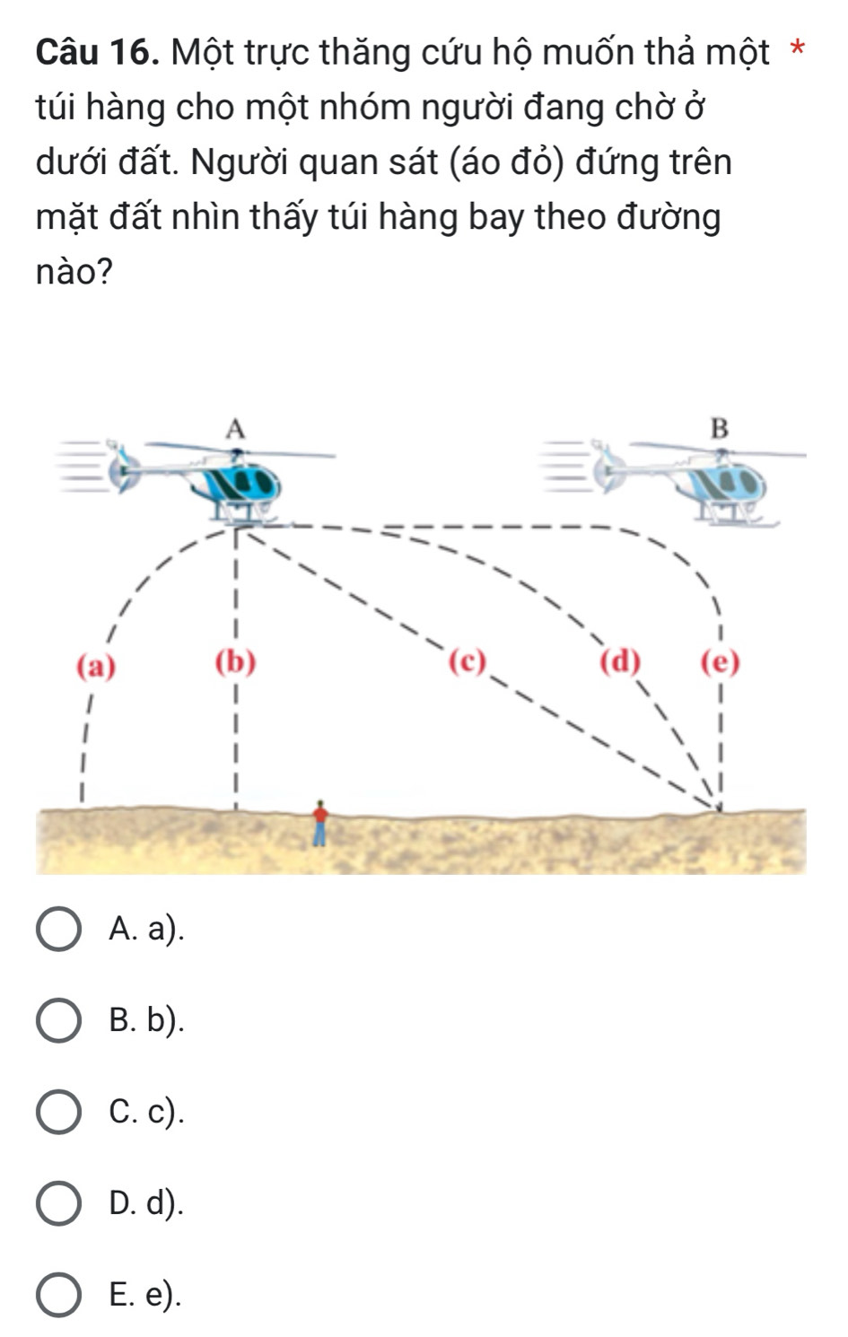 Một trực thăng cứu hộ muốn thả một*
túi hàng cho một nhóm người đang chờ ở
dưới đất. Người quan sát (áo đỏ) đứng trên
mặt đất nhìn thấy túi hàng bay theo đường
nào?
A. a).
B. b).
C. c).
D. d).
E. e).