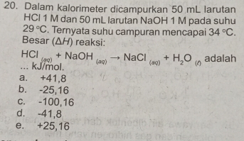 Dalam kalorimeter dicampurkan 50 mL larutan
HCl 1 M dan 50 mL larutan NaOH 1 M pada suhu
29°C. Ternyata suhu campuran mencapai 34°C. 
Besar (ΔH) reaksi:
HCl_(aq)+NaOH_(aq)to NaCl_(aq)+H_2O_(n adalah
... KJ/mol.
a. +41,8
b. -25,16
c. -100,16
d. -41,8
e. +25,16