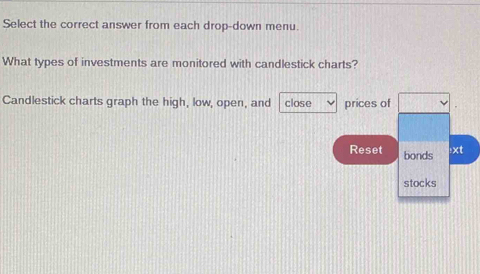 Select the correct answer from each drop-down menu. 
What types of investments are monitored with candlestick charts? 
Candlestick charts graph the high, low, open, and close prices of 
Reset bonds 
:xt 
stocks