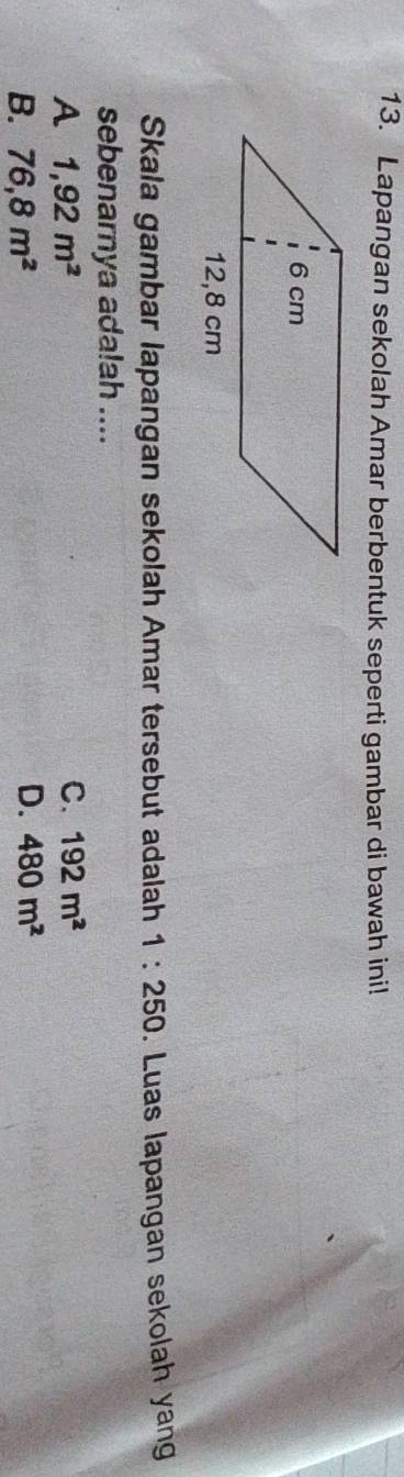 Lapangan sekolah Amar berbentuk seperti gambar di bawah ini!
Skala gambar lapangan sekolah Amar tersebut adalah 1:250. Luas lapangan sekolah yan
sebenarnya ada!ah ....
A 1,92m^2
C. 192m^2
B. 76,8m^2
D. 480m^2