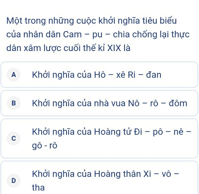 Một trong những cuộc khởi nghĩa tiêu biểu
của nhân dân Cam - pu - chia chống lại thực
dân xâm lược cuối thế kỉ XIX là
A Khởi nghĩa của Hô - xê Ri - đan
B Khởi nghĩa của nhà vua Nô - rô - đôm
Khởi nghĩa của Hoàng tử Đi - pô - nê -
C
gô - rô
Khởi nghĩa của Hoàng thân Xi - vô -
D
tha