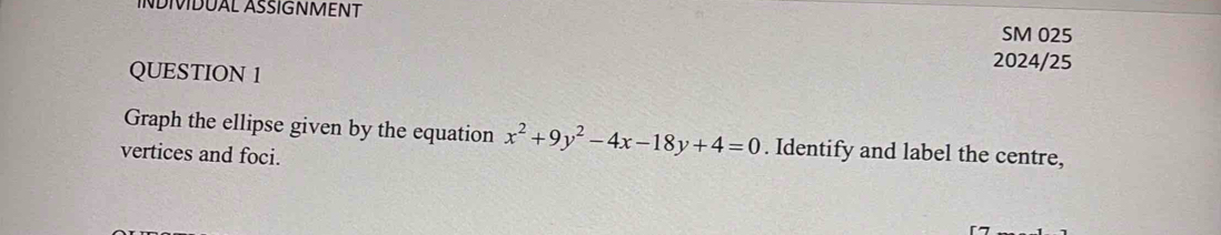 ÍNDIVIDUAL ÁSŠÍGNMENT SM 025 
QUESTION 1 
2024/25 
Graph the ellipse given by the equation x^2+9y^2-4x-18y+4=0. Identify and label the centre, 
vertices and foci.