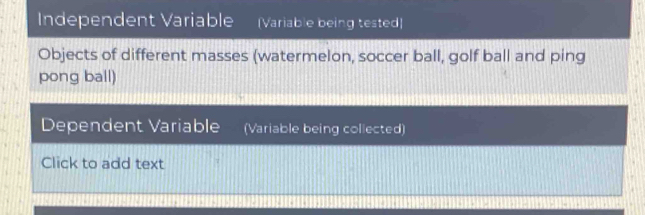 Independent Variable (Variable being tested) 
Objects of different masses (watermelon, soccer ball, golf ball and ping 
pong ball) 
Dependent Variable (Variable being collected) 
Click to add text