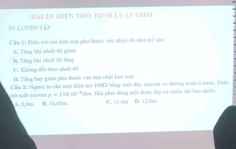 bảI 23: ĐIệN TRở. ĐỊNH LUẠT OHM
IV. LUYệN TậP
Cầu 1: Điện trở của kim loại phụ thuộc vào nhiệt độ như thể nào:
A. Tăng khi nhiệt độ giảm
B. Tăng khi nhiệt độ tăng
C. Không đổi theo nhiệt độ
D. Tăng hay giảm phụ thuộc vào bản chất kim loại
Cầu 2: Người ta cần một điện trở 100Ω bằng một dãy nicrom cỏ đường kính 0,4mm. Điện
trở suất nicrom rho =110.10^(-8)Omega m. Hỏi phải dùng một đoạn dây có chiều dài bao nhiêu:
A. 8,9m. B. 10,05m. C. 11, 4m D. 12, 6m.