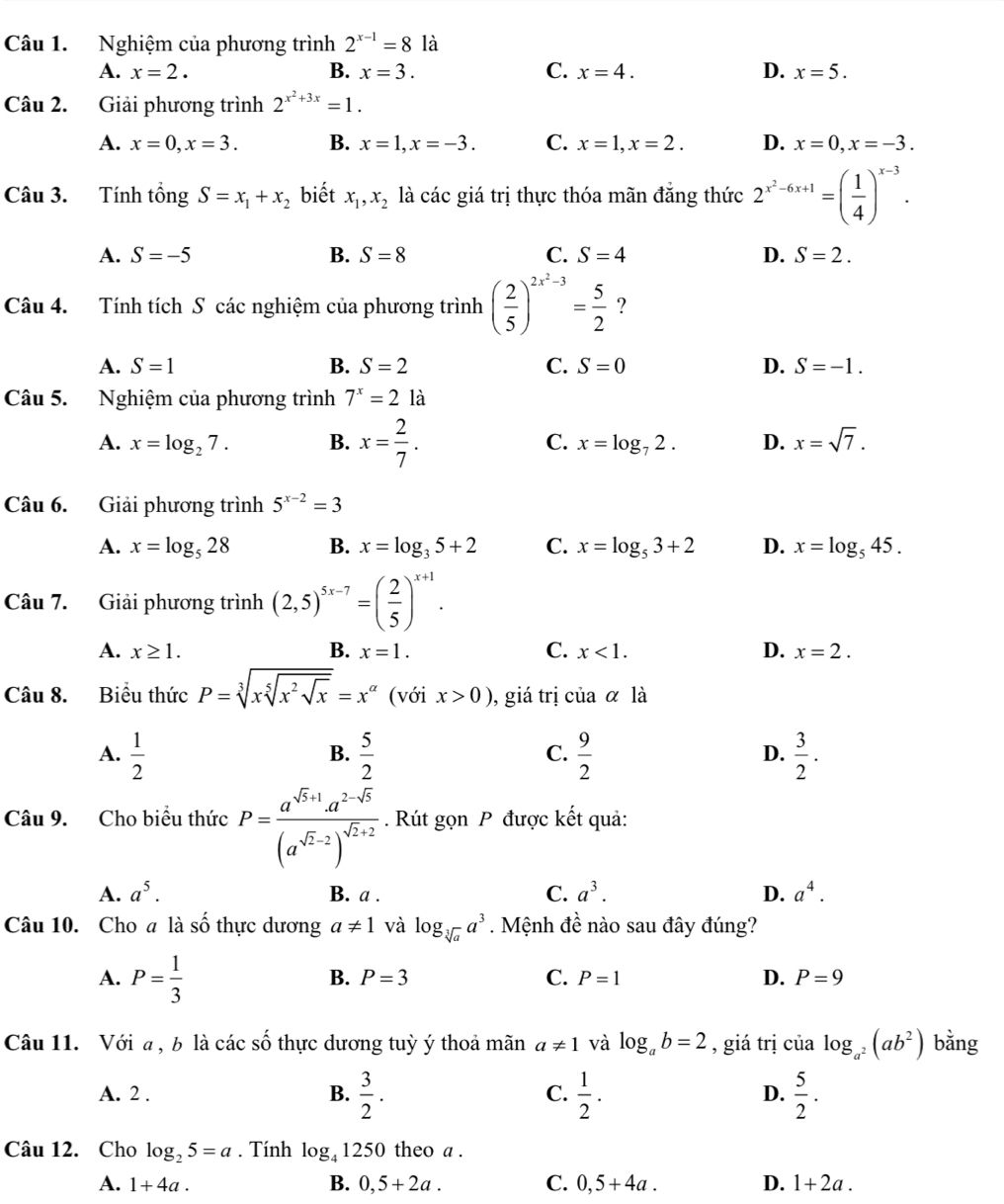 Nghiệm của phương trình 2^(x-1)=8 là
A. x=2. B. x=3. C. x=4. D. x=5.
Câu 2. Giải phương trình 2^(x^2)+3x=1.
A. x=0,x=3. B. x=1,x=-3. C. x=1,x=2. D. x=0,x=-3.
Câu 3. Tính tổng S=x_1+x_2 biết x_1,x_2 là các giá trị thực thóa mãn đẳng thức 2^(x^2)-6x+1=( 1/4 )^x-3.
A. S=-5 B. S=8 C. S=4 D. S=2.
Câu 4. Tính tích S các nghiệm của phương trình ( 2/5 )^2x^2-3= 5/2  ?
A. S=1 B. S=2 C. S=0 D. S=-1.
Câu 5. Nghiệm của phương trình 7^x=2 là
A. x=log _27. B. x= 2/7 . C. x=log _72. D. x=sqrt(7).
Câu 6. Giải phương trình 5^(x-2)=3
A. x=log _528 B. x=log _35+2 C. x=log _53+2 D. x=log _545.
Câu 7. Giải phương trình (2,5)^5x-7=( 2/5 )^x+1.
A. x≥ 1. B. x=1. C. x<1. D. x=2.
Câu 8. Biểu thức P=sqrt[3](xsqrt [5]x^2sqrt x)=x^(alpha) (với x>0) , giá trị ciaalpha là
A.  1/2   5/2   9/2   3/2 .
B.
C.
D.
Câu 9. Cho biểu thức P=frac a^(sqrt(5)+1)a^(2-sqrt(5))(a^(sqrt(2)-2))^sqrt(2)+2. Rút gọn P được kết quả:
A. a^5. B. a . C. a^3. D. a^4.
Câu 10. Cho a là số thực dương a!= 1 và log _sqrt[3](a)a^3. Mệnh đề nào sau đây đúng?
A. P= 1/3 
B. P=3 C. P=1 D. P=9
Câu 11. Với a, b là các số thực dương tuỳ ý thoả mãn a!= 1 và log _ab=2 , giá trị của log _a^2(ab^2) bằng
A. 2 . B.  3/2 . C.  1/2 . D.  5/2 .
Câu 12. Cho log _25=a. Tính log _41250 0 theo a .
A. 1+4a. B. 0,5+2a. C. 0,5+4a. D. 1+2a.