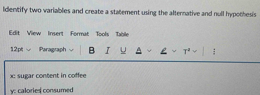 Identify two variables and create a statement using the alternative and null hypothesis 
Edit View Insert Format Tools Table 
12pt √ Paragraph B I U A L T^2 : 
x: sugar content in coffee 
y: calories consumed