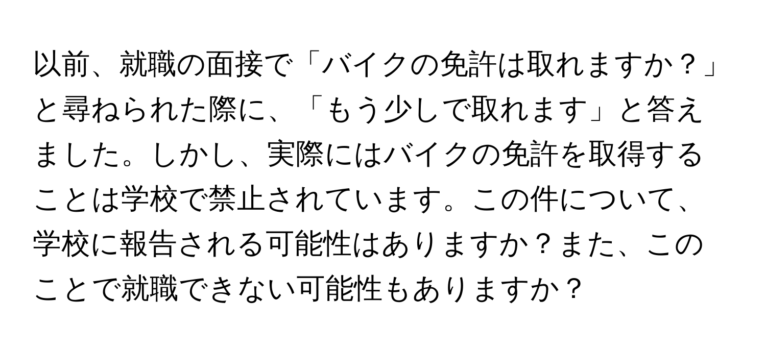 以前、就職の面接で「バイクの免許は取れますか？」と尋ねられた際に、「もう少しで取れます」と答えました。しかし、実際にはバイクの免許を取得することは学校で禁止されています。この件について、学校に報告される可能性はありますか？また、このことで就職できない可能性もありますか？