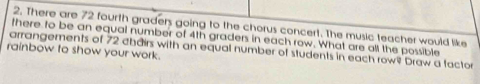 There are 72 fourth graders going to the chorus concert. The music teacher would like 
there to be an equal number of 4th graders in each row. What are all the possible 
arrangements of 72 chairs with an equal number of students in each row? Draw a factor 
rainbow to show your work.