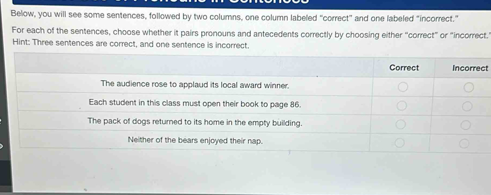 Below, you will see some sentences, followed by two columns, one column labeled “correct” and one labeled “incorrect.” 
For each of the sentences, choose whether it pairs pronouns and antecedents correctly by choosing either “correct” or “incorrect.’ 
Hint: Three sentences are correct, and one sentence is incorrect. 
t