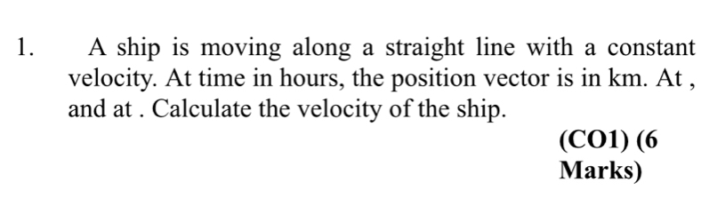 A ship is moving along a straight line with a constant 
velocity. At time in hours, the position vector is in km. At , 
and at . Calculate the velocity of the ship. 
(CO1) (6 
Marks)