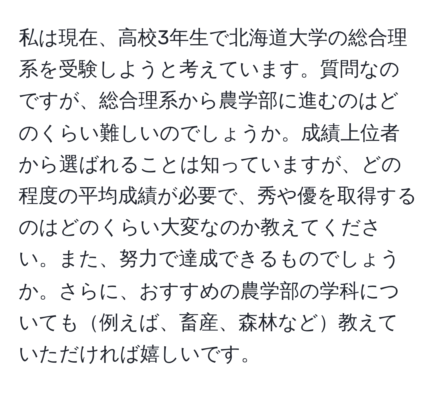 私は現在、高校3年生で北海道大学の総合理系を受験しようと考えています。質問なのですが、総合理系から農学部に進むのはどのくらい難しいのでしょうか。成績上位者から選ばれることは知っていますが、どの程度の平均成績が必要で、秀や優を取得するのはどのくらい大変なのか教えてください。また、努力で達成できるものでしょうか。さらに、おすすめの農学部の学科についても例えば、畜産、森林など教えていただければ嬉しいです。