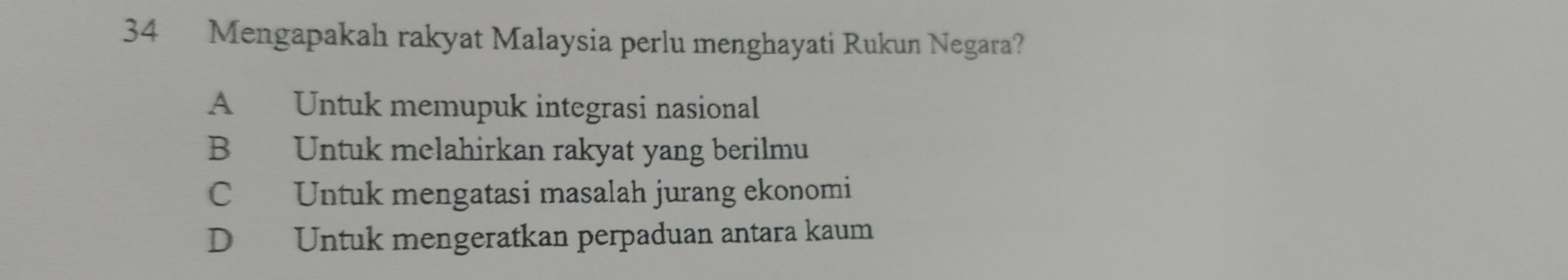 Mengapakah rakyat Malaysia perlu menghayati Rukun Negara?
A Untuk memupuk integrasi nasional
B Untuk melahirkan rakyat yang berilmu
C Untuk mengatasi masalah jurang ekonomi
D Untuk mengeratkan perpaduan antara kaum