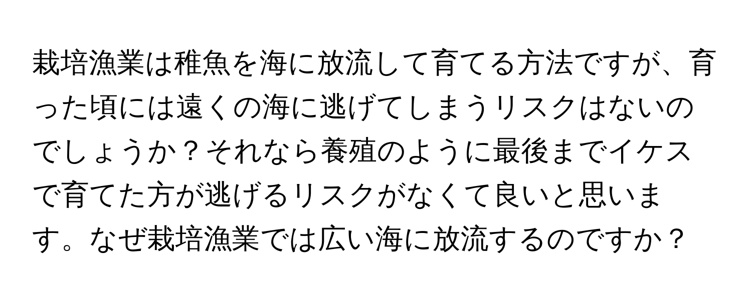 栽培漁業は稚魚を海に放流して育てる方法ですが、育った頃には遠くの海に逃げてしまうリスクはないのでしょうか？それなら養殖のように最後までイケスで育てた方が逃げるリスクがなくて良いと思います。なぜ栽培漁業では広い海に放流するのですか？