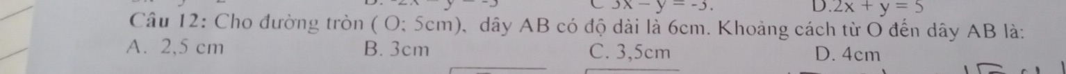 3x-y=-3. 
L.2x+y=5
Câu 12: Cho đường tròn ( O; 5cm), dây AB có độ dài là 6cm. Khoảng cách từ O đến dây AB là:
A. 2,5 cm B. 3cm C. 3,5cm D. 4cm
